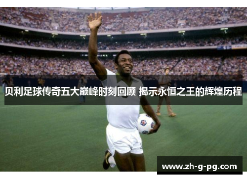贝利足球传奇五大巅峰时刻回顾 揭示永恒之王的辉煌历程