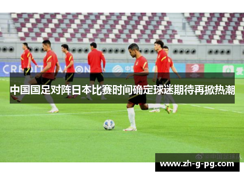 中国国足对阵日本比赛时间确定球迷期待再掀热潮