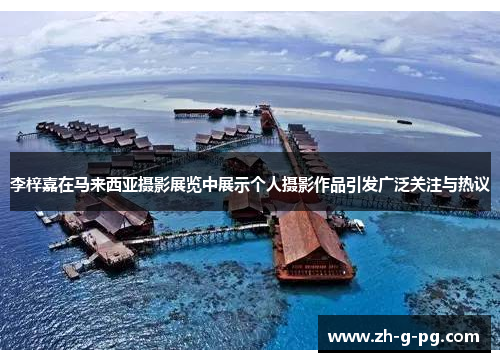 李梓嘉在马来西亚摄影展览中展示个人摄影作品引发广泛关注与热议