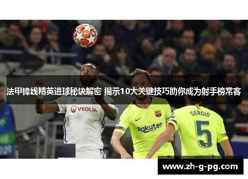 法甲锋线精英进球秘诀解密 揭示10大关键技巧助你成为射手榜常客