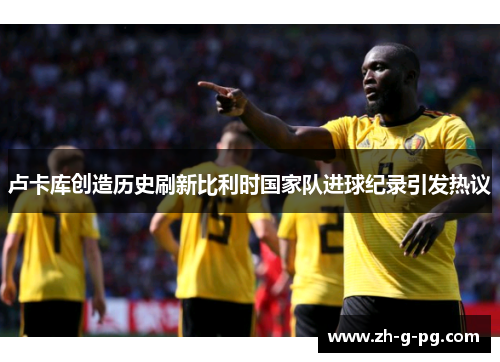 卢卡库创造历史刷新比利时国家队进球纪录引发热议