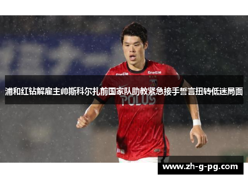 浦和红钻解雇主帅斯科尔扎前国家队助教紧急接手誓言扭转低迷局面