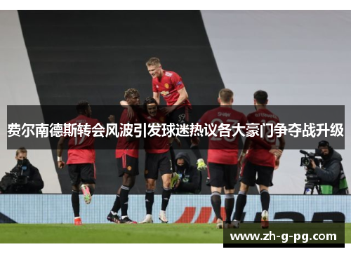 费尔南德斯转会风波引发球迷热议各大豪门争夺战升级